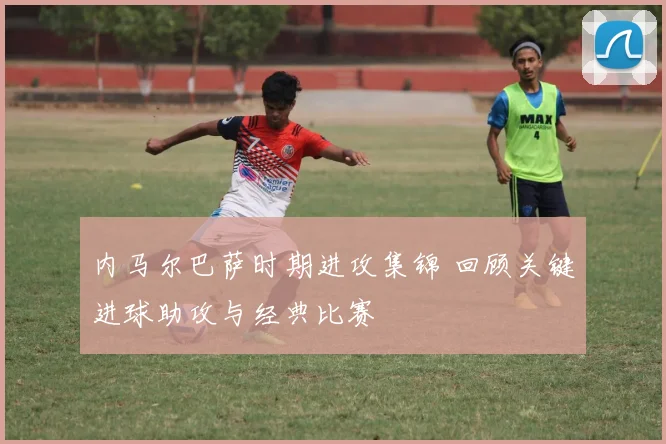 内马尔巴萨时期进攻集锦 回顾关键进球助攻与经典比赛