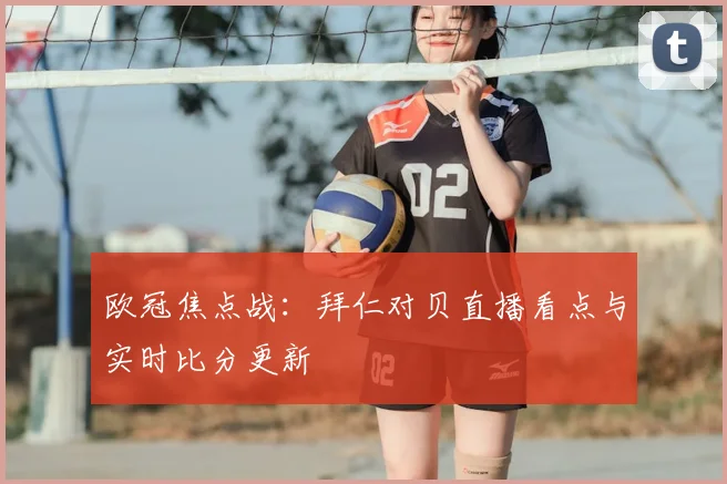 欧冠焦点战：拜仁对贝直播看点与实时比分更新