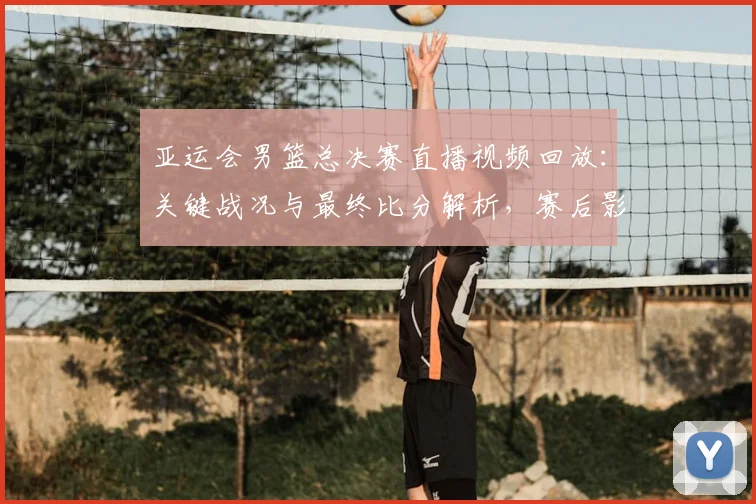 亚运会男篮总决赛直播视频回放：关键战况与最终比分解析，赛后影响与看点整理