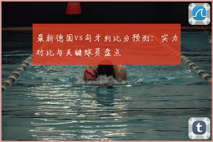最新德国vs匈牙利比分预测：实力对比与关键球员盘点