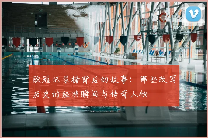 欧冠记录榜背后的故事：那些改写历史的经典瞬间与传奇人物